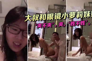 大叔和眼镜小萝莉妹妹坐在浴缸边上这姿势顶呱呱爽不爽爽贱不贱贱女主真甜