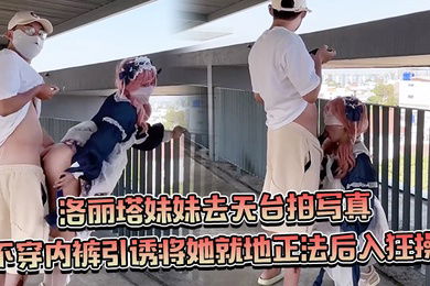 约个洛丽塔妹妹去天台拍写真不穿内裤引诱将她就地正法后入狂操