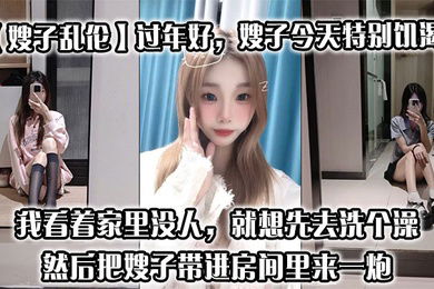 【嫂子乱伦】过年好，嫂子今天特别饥渴，我刚回到家，她就拉着我说她下面痒，我看着家里没人，就想先去洗个澡，然后把嫂子带进房间里来一炮