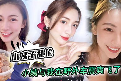 小姨子乱伦小姨与我在野外车震爽飞了小姨我和姑父谁硬