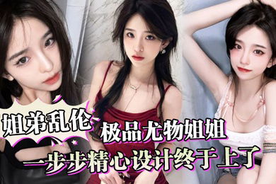 姐弟乱伦一步步精心设计终于上了极品尤物姐姐让姐姐沉迷于乱伦的快感