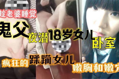 原创15分钟视频趁老婆睡觉鬼父夜潜18岁女儿卧室疯狂的蹂躏女儿嫩胸和嫩穴