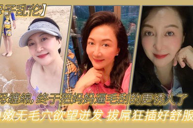 母子乱伦与母缠绵终于把妈妈逼毛刮的更诱人了白嫩无毛穴欲望迸发拔屌狂插好舒服啊儿好硬太爽了