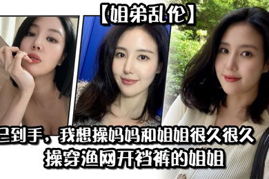 姐弟乱伦药已到手我想操妈妈和姐姐很久很久操穿渔网开裆裤的姐姐